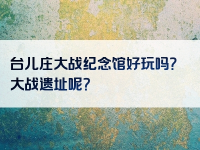 台儿庄大战纪念馆好玩吗？大战遗址呢？