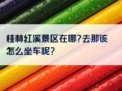 桂林红溪景区在哪？去那该怎么坐车呢？