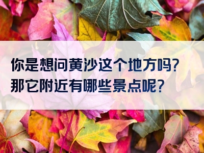 你是想问黄沙这个地方吗？那它附近有哪些景点呢？
