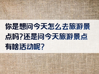 你是想问今天怎么去旅游景点吗？还是问今天旅游景点有啥活动呢？