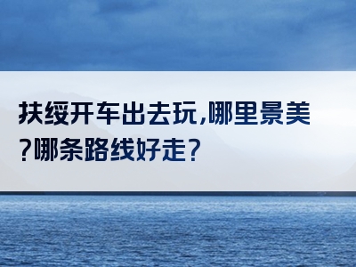 扶绥开车出去玩，哪里景美？哪条路线好走？
