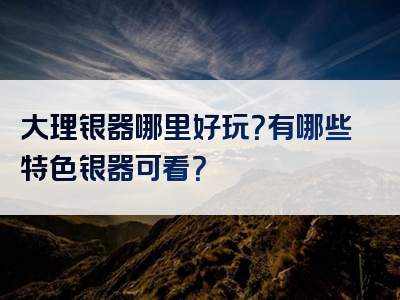大理银器哪里好玩？有哪些特色银器可看？