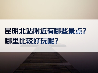 昆明北站附近有哪些景点？哪里比较好玩呢？