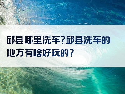 邱县哪里洗车？邱县洗车的地方有啥好玩的？