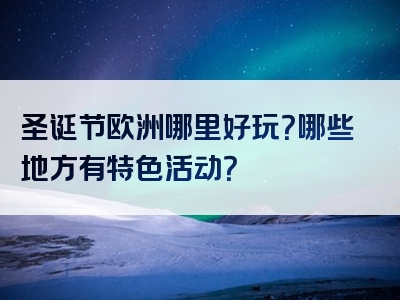 圣诞节欧洲哪里好玩？哪些地方有特色活动？