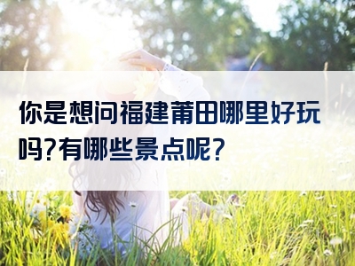 你是想问福建莆田哪里好玩吗？有哪些景点呢？