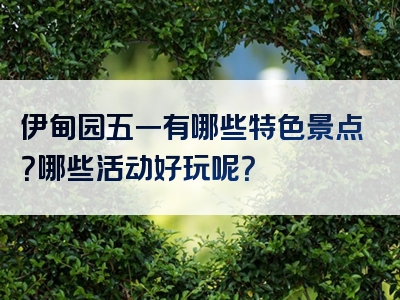 伊甸园五一有哪些特色景点？哪些活动好玩呢？