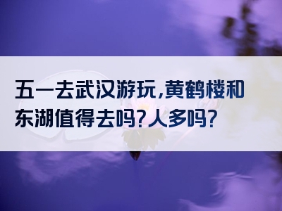 五一去武汉游玩，黄鹤楼和东湖值得去吗？人多吗？