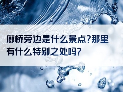 廊桥旁边是什么景点？那里有什么特别之处吗？