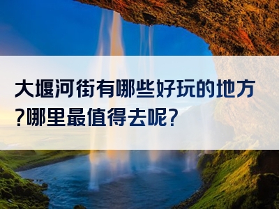 大堰河街有哪些好玩的地方？哪里最值得去呢？