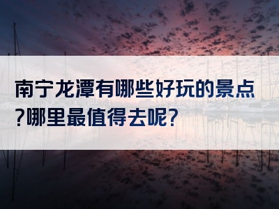 南宁龙潭有哪些好玩的景点？哪里最值得去呢？