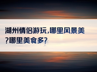 湖州情侣游玩，哪里风景美？哪里美食多？