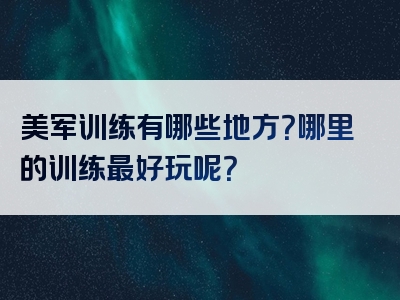美军训练有哪些地方？哪里的训练最好玩呢？