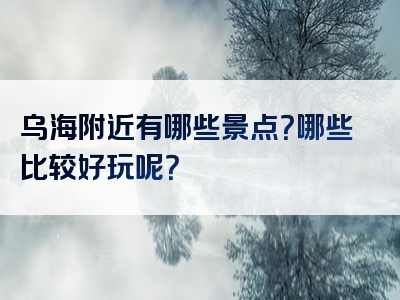 乌海附近有哪些景点？哪些比较好玩呢？