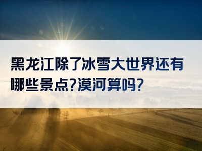 黑龙江除了冰雪大世界还有哪些景点？漠河算吗？