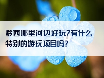 黔西哪里河边好玩？有什么特别的游玩项目吗？