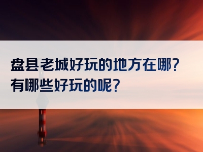 盘县老城好玩的地方在哪？有哪些好玩的呢？