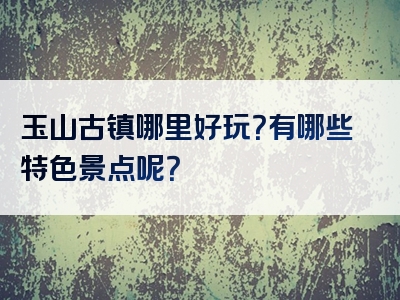 玉山古镇哪里好玩？有哪些特色景点呢？