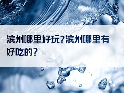 滨州哪里好玩？滨州哪里有好吃的？