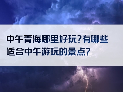 中午青海哪里好玩？有哪些适合中午游玩的景点？