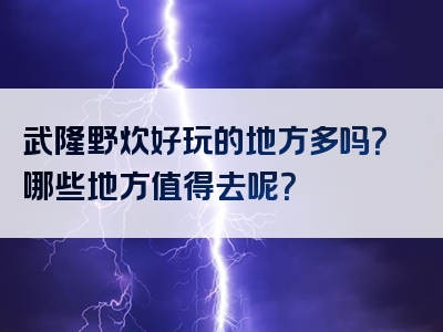 武隆野炊好玩的地方多吗？哪些地方值得去呢？