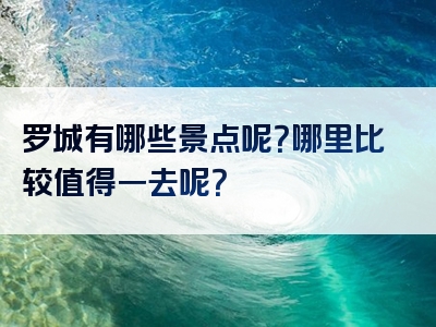 罗城有哪些景点呢？哪里比较值得一去呢？