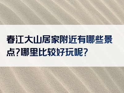 春江大山居家附近有哪些景点？哪里比较好玩呢？