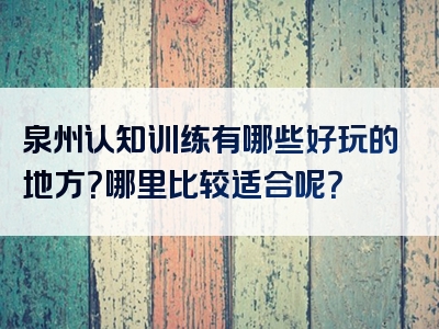 泉州认知训练有哪些好玩的地方？哪里比较适合呢？