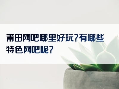 莆田网吧哪里好玩？有哪些特色网吧呢？