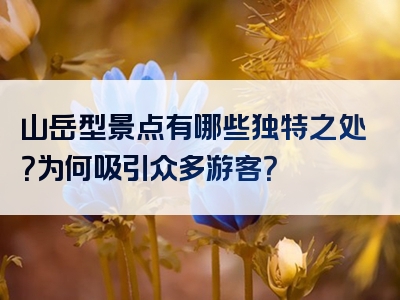 山岳型景点有哪些独特之处？为何吸引众多游客？