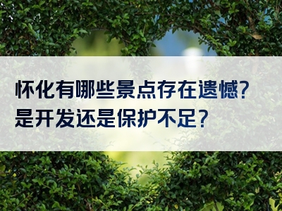 怀化有哪些景点存在遗憾？是开发还是保护不足？