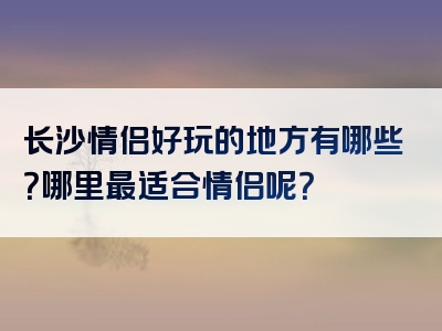 长沙情侣好玩的地方有哪些？哪里最适合情侣呢？