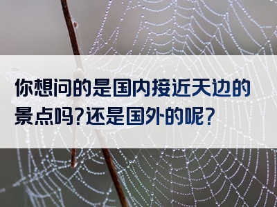 你想问的是国内接近天边的景点吗？还是国外的呢？