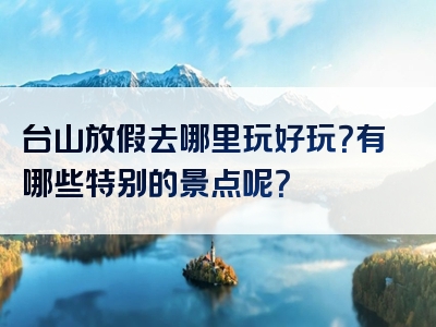 台山放假去哪里玩好玩？有哪些特别的景点呢？