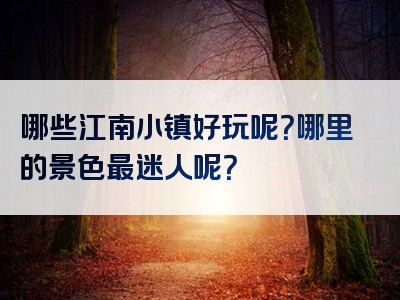哪些江南小镇好玩呢？哪里的景色最迷人呢？