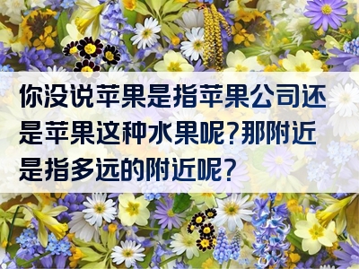 你没说苹果是指苹果公司还是苹果这种水果呢？那附近是指多远的附近呢？
