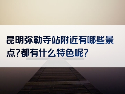 昆明弥勒寺站附近有哪些景点？都有什么特色呢？