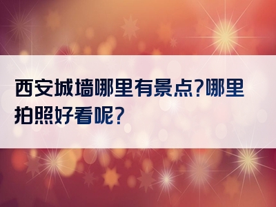 西安城墙哪里有景点？哪里拍照好看呢？