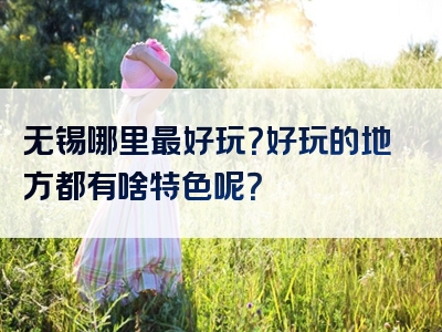 无锡哪里最好玩？好玩的地方都有啥特色呢？
