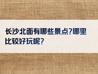 长沙北面有哪些景点？哪里比较好玩呢？