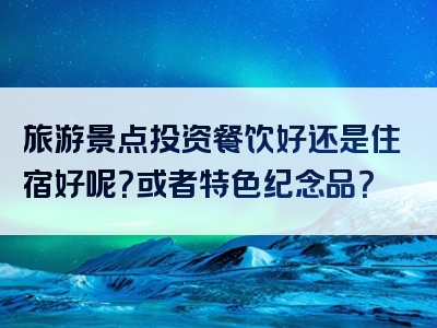 旅游景点投资餐饮好还是住宿好呢？或者特色纪念品？