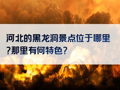 河北的黑龙洞景点位于哪里？那里有何特色？