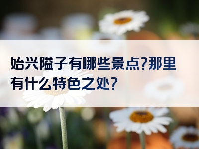 始兴隘子有哪些景点？那里有什么特色之处？