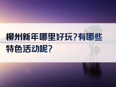 柳州新年哪里好玩？有哪些特色活动呢？