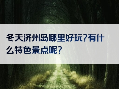 冬天济州岛哪里好玩？有什么特色景点呢？