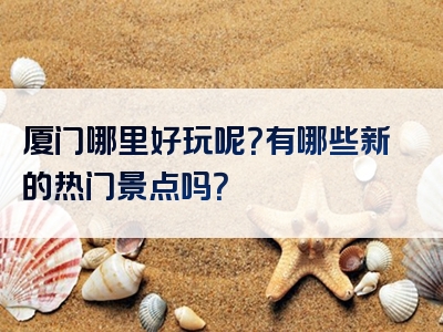 厦门哪里好玩呢？有哪些新的热门景点吗？