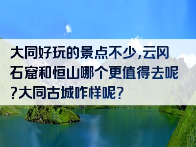 大同好玩的景点不少，云冈石窟和恒山哪个更值得去呢？大同古城咋样呢？