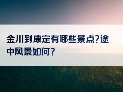 金川到康定有哪些景点？途中风景如何？