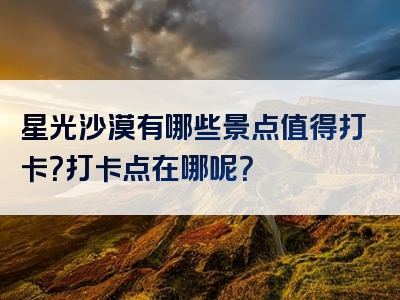 星光沙漠有哪些景点值得打卡？打卡点在哪呢？