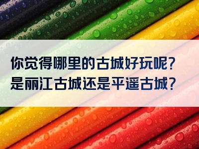 你觉得哪里的古城好玩呢？是丽江古城还是平遥古城？
